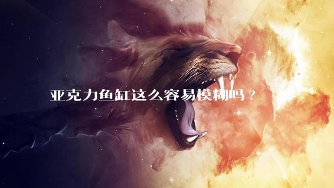 亚克力鱼缸这么容易模糊吗?